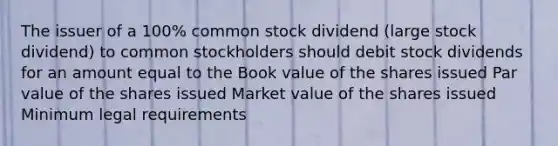 The issuer of a 100% common stock dividend (large stock dividend) to common stockholders should debit stock dividends for an amount equal to the Book value of the shares issued Par value of the shares issued Market value of the shares issued Minimum legal requirements