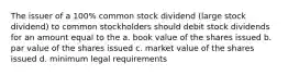 The issuer of a 100% common stock dividend (large stock dividend) to common stockholders should debit stock dividends for an amount equal to the a. book value of the shares issued b. par value of the shares issued c. market value of the shares issued d. minimum legal requirements