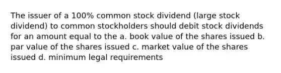 The issuer of a 100% common stock dividend (large stock dividend) to common stockholders should debit stock dividends for an amount equal to the a. book value of the shares issued b. par value of the shares issued c. market value of the shares issued d. minimum legal requirements