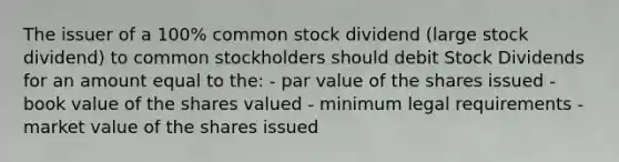 The issuer of a 100% common stock dividend (large stock dividend) to common stockholders should debit Stock Dividends for an amount equal to the: - par value of the shares issued - book value of the shares valued - minimum legal requirements - market value of the shares issued