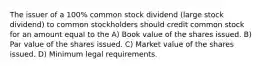 The issuer of a 100% common stock dividend (large stock dividend) to common stockholders should credit common stock for an amount equal to the A) Book value of the shares issued. B) Par value of the shares issued. C) Market value of the shares issued. D) Minimum legal requirements.