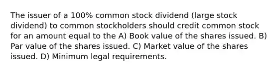 The issuer of a 100% common stock dividend (large stock dividend) to common stockholders should credit common stock for an amount equal to the A) Book value of the shares issued. B) Par value of the shares issued. C) Market value of the shares issued. D) Minimum legal requirements.