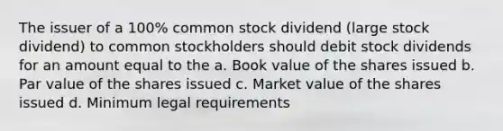 The issuer of a 100% common stock dividend (large stock dividend) to common stockholders should debit stock dividends for an amount equal to the a. Book value of the shares issued b. Par value of the shares issued c. Market value of the shares issued d. Minimum legal requirements