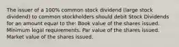 The issuer of a 100% common stock dividend (large stock dividend) to common stockholders should debit Stock Dividends for an amount equal to the: Book value of the shares issued. Minimum legal requirements. Par value of the shares issued. Market value of the shares issued.