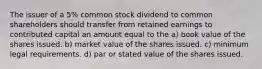 The issuer of a 5% common stock dividend to common shareholders should transfer from retained earnings to contributed capital an amount equal to the a) book value of the shares issued. b) market value of the shares issued. c) minimum legal requirements. d) par or stated value of the shares issued.