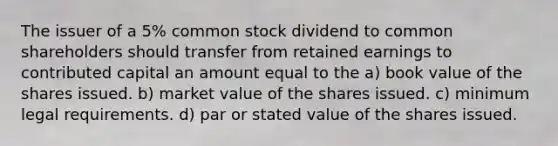 The issuer of a 5% common stock dividend to common shareholders should transfer from retained earnings to contributed capital an amount equal to the a) book value of the shares issued. b) market value of the shares issued. c) minimum legal requirements. d) par or stated value of the shares issued.