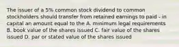 The issuer of a 5% common stock dividend to common stockholders should transfer from retained earnings to paid - in capital an amount equal to the A. minimum legal requirements B. book value of the shares issued C. fair value of the shares issued D. par or stated value of the shares issued