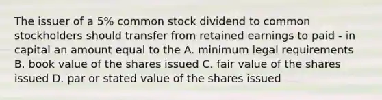 The issuer of a 5% common stock dividend to common stockholders should transfer from retained earnings to paid - in capital an amount equal to the A. minimum legal requirements B. book value of the shares issued C. fair value of the shares issued D. par or stated value of the shares issued