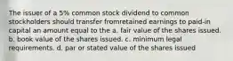 The issuer of a 5% common stock dividend to common stockholders should transfer fromretained earnings to paid-in capital an amount equal to the a. fair value of the shares issued. b. book value of the shares issued. c. minimum legal requirements. d. par or stated value of the shares issued