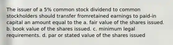 The issuer of a 5% common stock dividend to common stockholders should transfer fromretained earnings to paid-in capital an amount equal to the a. fair value of the shares issued. b. book value of the shares issued. c. minimum legal requirements. d. par or stated value of the shares issued