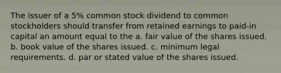 The issuer of a 5% common stock dividend to common stockholders should transfer from retained earnings to paid-in capital an amount equal to the a. fair value of the shares issued. b. book value of the shares issued. c. minimum legal requirements. d. par or stated value of the shares issued.