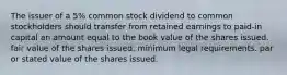 The issuer of a 5% common stock dividend to common stockholders should transfer from retained earnings to paid-in capital an amount equal to the book value of the shares issued. fair value of the shares issued. minimum legal requirements. par or stated value of the shares issued.