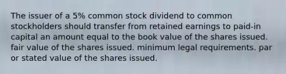 The issuer of a 5% common stock dividend to common stockholders should transfer from retained earnings to paid-in capital an amount equal to the book value of the shares issued. fair value of the shares issued. minimum legal requirements. par or stated value of the shares issued.