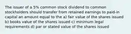 The issuer of a 5% common stock dividend to common stockholders should transfer from retained earnings to paid-in capital an amount equal to the a) fair value of the shares issued b) books value of the shares issued c) minimum legal requirements d) par or stated value of the shares issued