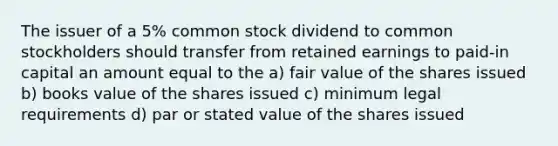 The issuer of a 5% common stock dividend to common stockholders should transfer from retained earnings to paid-in capital an amount equal to the a) fair value of the shares issued b) books value of the shares issued c) minimum legal requirements d) par or stated value of the shares issued