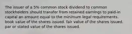 The issuer of a 5% common stock dividend to common stockholders should transfer from retained earnings to paid-in capital an amount equal to the minimum legal requirements. book value of the shares issued. fair value of the shares issued. par or stated value of the shares issued.