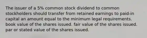 The issuer of a 5% common stock dividend to common stockholders should transfer from retained earnings to paid-in capital an amount equal to the minimum legal requirements. book value of the shares issued. fair value of the shares issued. par or stated value of the shares issued.