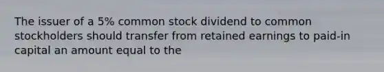 The issuer of a 5% common stock dividend to common stockholders should transfer from retained earnings to paid-in capital an amount equal to the