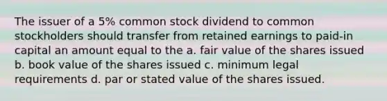 The issuer of a 5% common stock dividend to common stockholders should transfer from retained earnings to paid-in capital an amount equal to the a. fair value of the shares issued b. book value of the shares issued c. minimum legal requirements d. par or stated value of the shares issued.