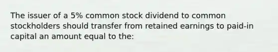 The issuer of a 5% common stock dividend to common stockholders should transfer from retained earnings to paid-in capital an amount equal to the: