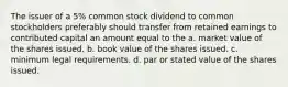 The issuer of a 5% common stock dividend to common stockholders preferably should transfer from retained earnings to contributed capital an amount equal to the a. market value of the shares issued. b. book value of the shares issued. c. minimum legal requirements. d. par or stated value of the shares issued.