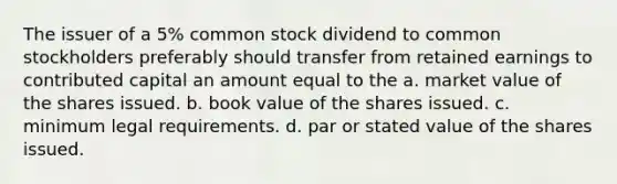 The issuer of a 5% common stock dividend to common stockholders preferably should transfer from retained earnings to contributed capital an amount equal to the a. market value of the shares issued. b. book value of the shares issued. c. minimum legal requirements. d. par or stated value of the shares issued.