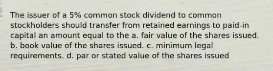 The issuer of a 5% common stock dividend to common stockholders should transfer from retained earnings to paid-in capital an amount equal to the a. fair value of the shares issued. b. book value of the shares issued. c. minimum legal requirements. d. par or stated value of the shares issued