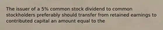 The issuer of a 5% common stock dividend to common stockholders preferably should transfer from retained earnings to contributed capital an amount equal to the