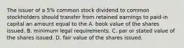 The issuer of a 5% common stock dividend to common stockholders should transfer from retained earnings to paid-in capital an amount equal to the A. book value of the shares issued. B. minimum legal requirements. C. par or stated value of the shares issued. D. fair value of the shares issued.