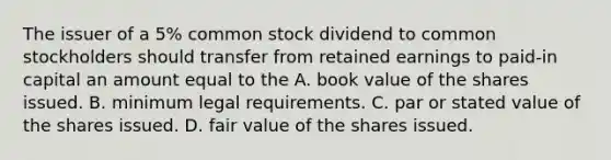 The issuer of a 5% common stock dividend to common stockholders should transfer from retained earnings to paid-in capital an amount equal to the A. book value of the shares issued. B. minimum legal requirements. C. par or stated value of the shares issued. D. fair value of the shares issued.