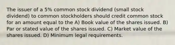 The issuer of a 5% common stock dividend (small stock dividend) to common stockholders should credit common stock for an amount equal to the A) Book value of the shares issued. B) Par or stated value of the shares issued. C) Market value of the shares issued. D) Minimum legal requirements.