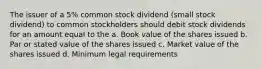 The issuer of a 5% common stock dividend (small stock dividend) to common stockholders should debit stock dividends for an amount equal to the a. Book value of the shares issued b. Par or stated value of the shares issued c. Market value of the shares issued d. Minimum legal requirements