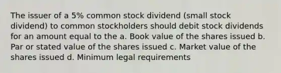 The issuer of a 5% common stock dividend (small stock dividend) to common stockholders should debit stock dividends for an amount equal to the a. Book value of the shares issued b. Par or stated value of the shares issued c. Market value of the shares issued d. Minimum legal requirements