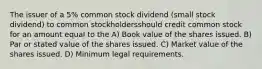 The issuer of a 5% common stock dividend (small stock dividend) to common stockholdersshould credit common stock for an amount equal to the A) Book value of the shares issued. B) Par or stated value of the shares issued. C) Market value of the shares issued. D) Minimum legal requirements.