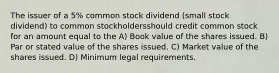 The issuer of a 5% common stock dividend (small stock dividend) to common stockholdersshould credit common stock for an amount equal to the A) Book value of the shares issued. B) Par or stated value of the shares issued. C) Market value of the shares issued. D) Minimum legal requirements.