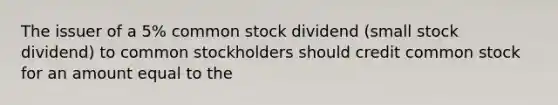 The issuer of a 5% common stock dividend (small stock dividend) to common stockholders should credit common stock for an amount equal to the