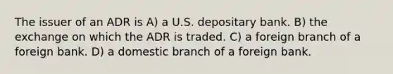 The issuer of an ADR is A) a U.S. depositary bank. B) the exchange on which the ADR is traded. C) a foreign branch of a foreign bank. D) a domestic branch of a foreign bank.