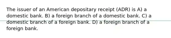 The issuer of an American depositary receipt (ADR) is A) a domestic bank. B) a foreign branch of a domestic bank. C) a domestic branch of a foreign bank. D) a foreign branch of a foreign bank.