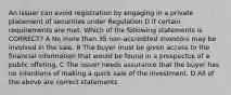 An issuer can avoid registration by engaging in a private placement of securities under Regulation D if certain requirements are met. Which of the following statements is CORRECT? A No more than 35 non-accredited investors may be involved in the sale. B The buyer must be given access to the financial information that would be found in a prospectus of a public offering. C The issuer needs assurance that the buyer has no intentions of making a quick sale of the investment. D All of the above are correct statements.