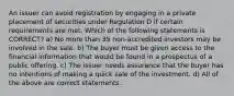 An issuer can avoid registration by engaging in a private placement of securities under Regulation D if certain requirements are met. Which of the following statements is CORRECT? a) No more than 35 non-accredited investors may be involved in the sale. b) The buyer must be given access to the financial information that would be found in a prospectus of a public offering. c) The issuer needs assurance that the buyer has no intentions of making a quick sale of the investment. d) All of the above are correct statements.