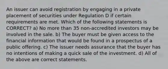 An issuer can avoid registration by engaging in a private placement of securities under Regulation D if certain requirements are met. Which of the following statements is CORRECT? a) No more than 35 non-accredited investors may be involved in the sale. b) The buyer must be given access to the financial information that would be found in a prospectus of a public offering. c) The issuer needs assurance that the buyer has no intentions of making a quick sale of the investment. d) All of the above are correct statements.