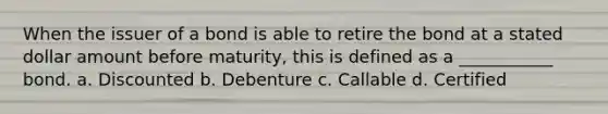 When the issuer of a bond is able to retire the bond at a stated dollar amount before maturity, this is defined as a ___________ bond. a. Discounted b. Debenture c. Callable d. Certified