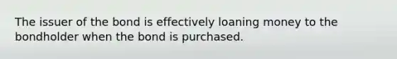 The issuer of the bond is effectively loaning money to the bondholder when the bond is purchased.