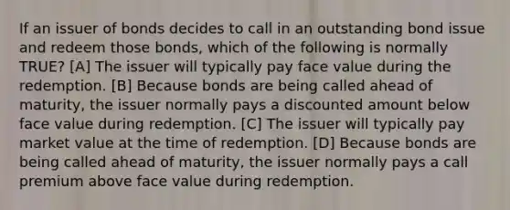 If an issuer of bonds decides to call in an outstanding bond issue and redeem those bonds, which of the following is normally TRUE? [A] The issuer will typically pay face value during the redemption. [B] Because bonds are being called ahead of maturity, the issuer normally pays a discounted amount below face value during redemption. [C] The issuer will typically pay market value at the time of redemption. [D] Because bonds are being called ahead of maturity, the issuer normally pays a call premium above face value during redemption.