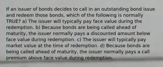 If an issuer of bonds decides to call in an outstanding bond issue and redeem those bonds, which of the following is normally TRUE? a) The issuer will typically pay face value during the redemption. b) Because bonds are being called ahead of maturity, the issuer normally pays a discounted amount below face value during redemption. c) The issuer will typically pay market value at the time of redemption. d) Because bonds are being called ahead of maturity, the issuer normally pays a call premium above face value during redemption.