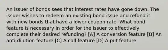 An issuer of bonds sees that interest rates have gone down. The issuer wishes to redeem an existing bond issue and refund it with new bonds that have a lower coupon rate. What bond feature is necessary in order for the issuer to effectively complete their desired refunding? [A] A conversion feature [B] An anti-dilution feature [C] A call feature [D] A put feature