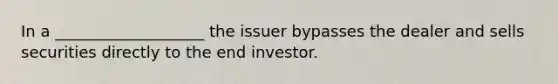 In a ___________________ the issuer bypasses the dealer and sells securities directly to the end investor.