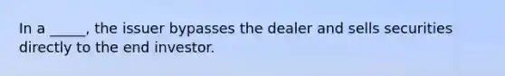 In a _____, the issuer bypasses the dealer and sells securities directly to the end investor.