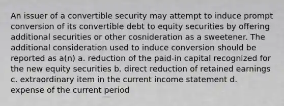 An issuer of a convertible security may attempt to induce prompt conversion of its convertible debt to equity securities by offering additional securities or other cosnideration as a sweetener. The additional consideration used to induce conversion should be reported as a(n) a. reduction of the paid-in capital recognized for the new equity securities b. direct reduction of retained earnings c. extraordinary item in the current income statement d. expense of the current period