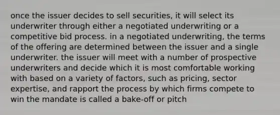 once the issuer decides to sell securities, it will select its underwriter through either a negotiated underwriting or a competitive bid process. in a negotiated underwriting, the terms of the offering are determined between the issuer and a single underwriter. the issuer will meet with a number of prospective underwriters and decide which it is most comfortable working with based on a variety of factors, such as pricing, sector expertise, and rapport the process by which firms compete to win the mandate is called a bake-off or pitch